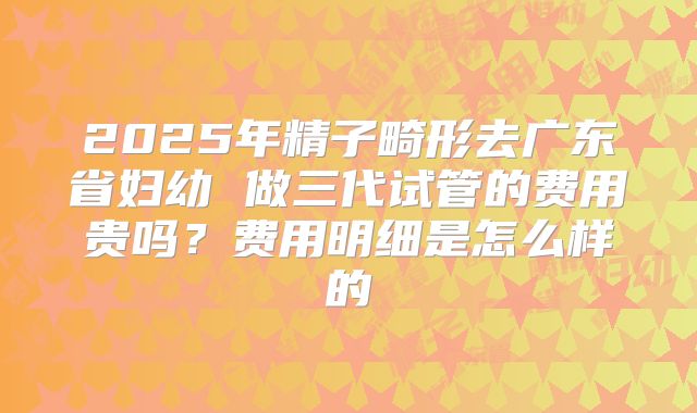 2025年精子畸形去广东省妇幼 做三代试管的费用贵吗?费用明细是怎么样的