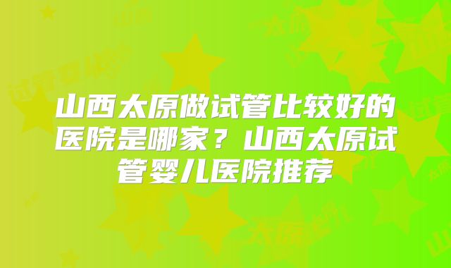 山西太原做试管比较好的医院是哪家？山西太原试管婴儿医院推荐