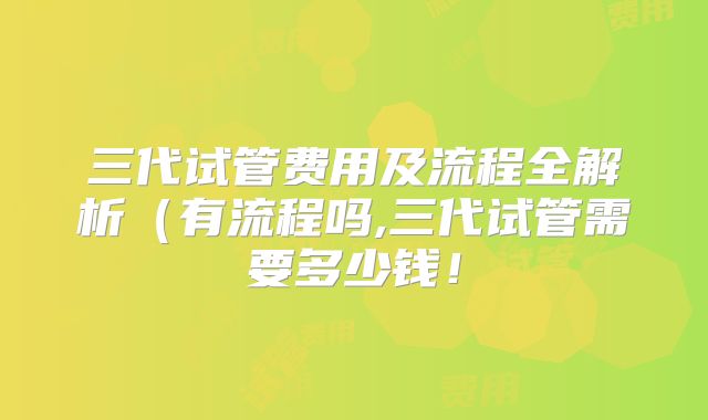 三代试管费用及流程全解析(有流程吗,三代试管需要多少钱!