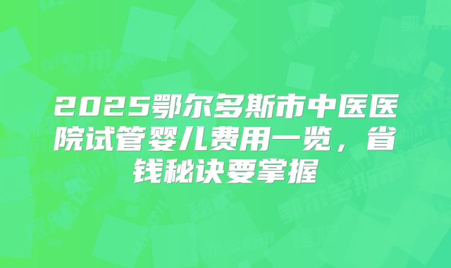 2025鄂尔多斯市中医医院试管婴儿费用一览,省钱秘诀要掌握