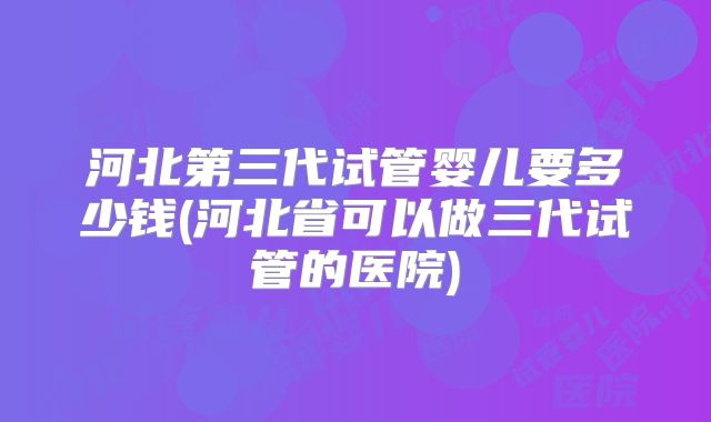河北第三代试管婴儿要多少钱(河北省可以做三代试管的医院)