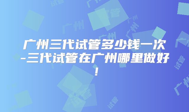 广州三代试管多少钱一次-三代试管在广州哪里做好!