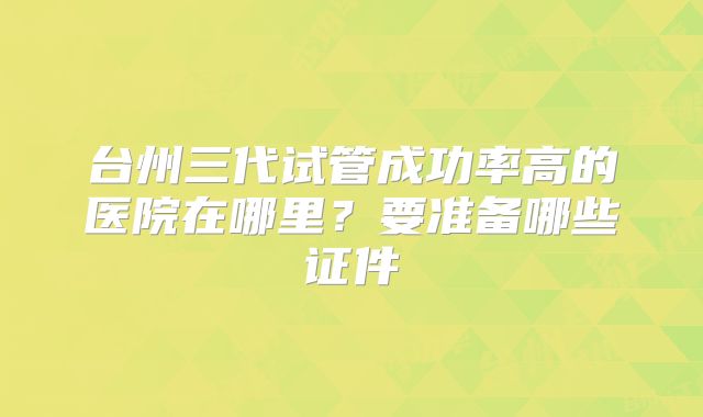 台州三代试管成功率高的医院在哪里？要准备哪些证件