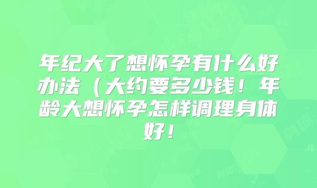 年纪大了想怀孕有什么好办法（大约要多少钱！年龄大想怀孕怎样调理身体好！