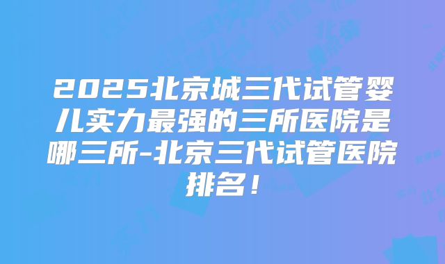 2025北京城三代试管婴儿实力最强的三所医院是哪三所-北京三代试管医院排名！