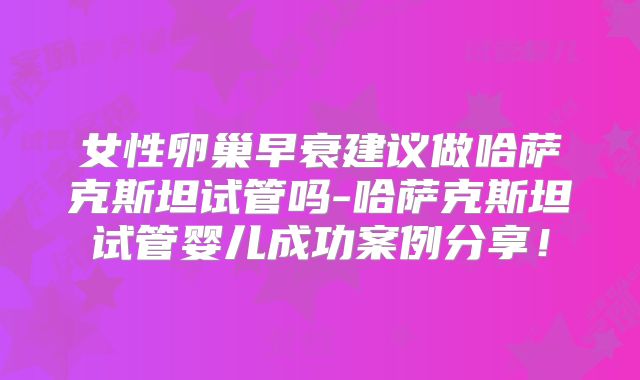 女性卵巢早衰建议做哈萨克斯坦试管吗-哈萨克斯坦试管婴儿成功案例分享！