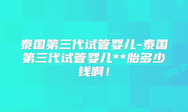 泰国第三代试管婴儿-泰国第三代试管婴儿**胎多少钱啊！