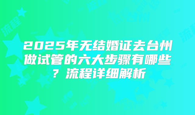 2025年无结婚证去台州做试管的六大步骤有哪些?流程详细解析