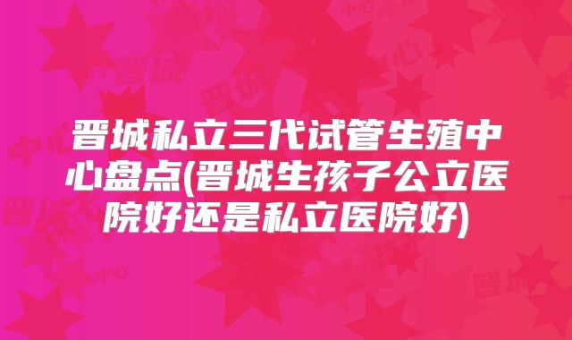 晋城私立三代试管生殖中心盘点(晋城生孩子公立医院好还是私立医院好)