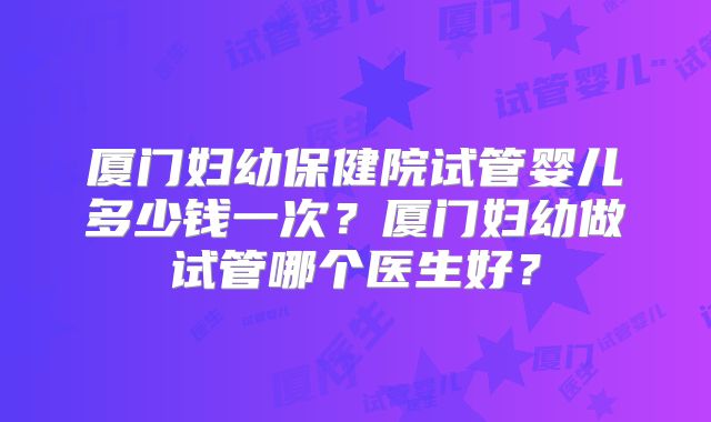 厦门妇幼保健院试管婴儿多少钱一次?厦门妇幼做试管哪个医生好?