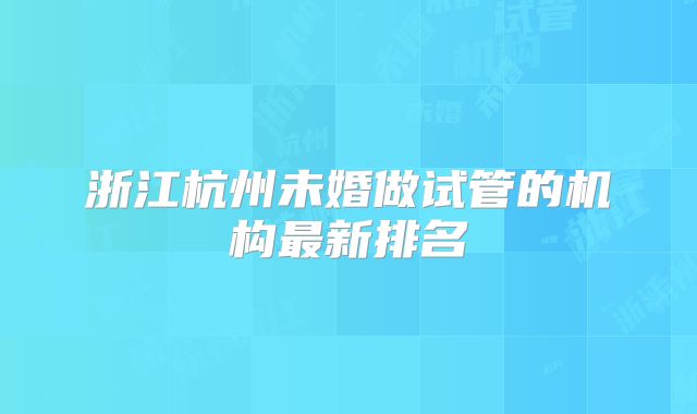 浙江杭州未婚做试管的机构最新排名