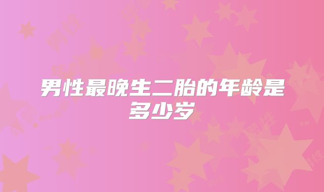 男性最晚生二胎的年龄是多少岁