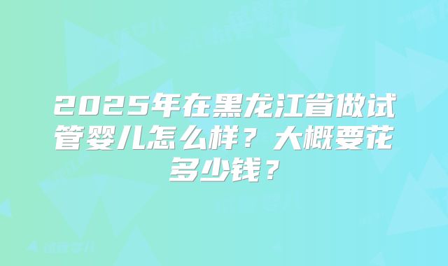 2025年在黑龙江省做试管婴儿怎么样?大概要花多少钱?