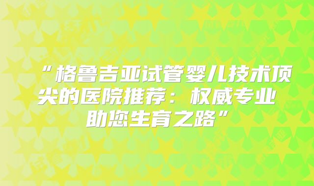 “格鲁吉亚试管婴儿技术顶尖的医院推荐：权威专业助您生育之路”
