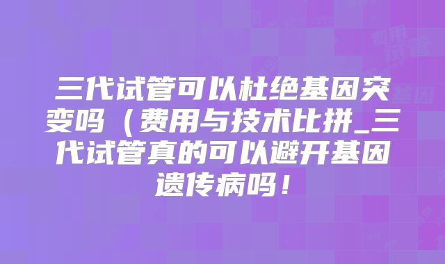 三代试管可以杜绝基因突变吗(费用与技术比拼_三代试管真的可以避开基因遗传病吗!