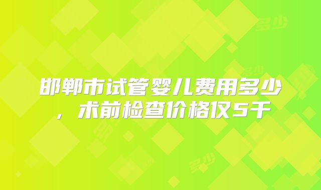邯郸市试管婴儿费用多少,术前检查价格仅5千
