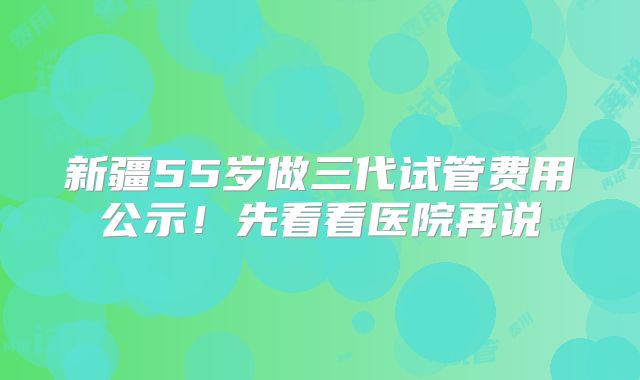 新疆55岁做三代试管费用公示！先看看医院再说