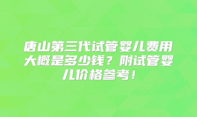 唐山第三代试管婴儿费用大概是多少钱？附试管婴儿价格参考！