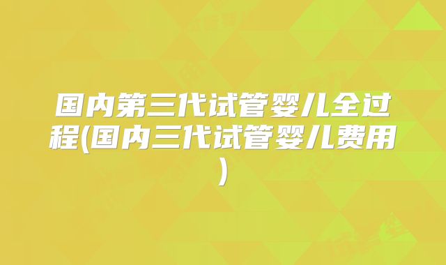 国内第三代试管婴儿全过程(国内三代试管婴儿费用)