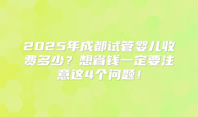 2025年成都试管婴儿收费多少?想省钱一定要注意这4个问题!