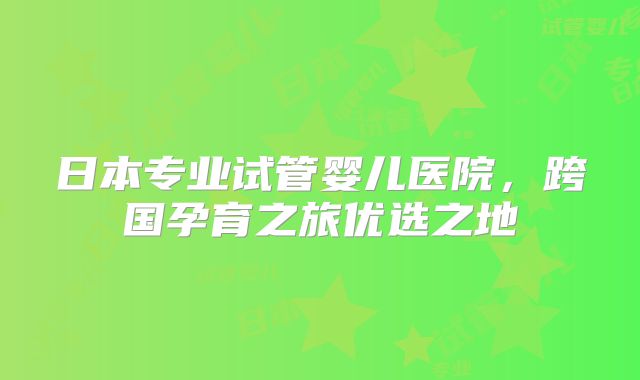 日本专业试管婴儿医院,跨国孕育之旅优选之地