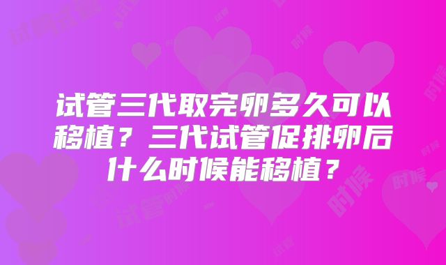 试管三代取完卵多久可以移植?三代试管促排卵后什么时候能移植?