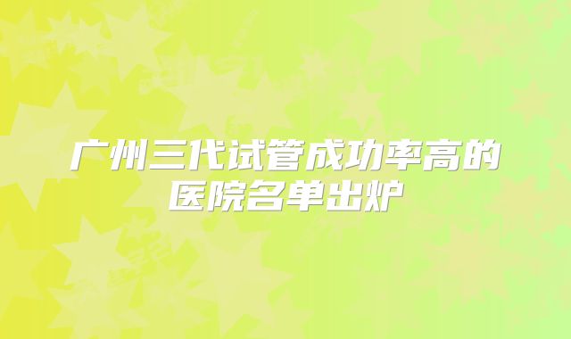 广州三代试管成功率高的医院名单出炉