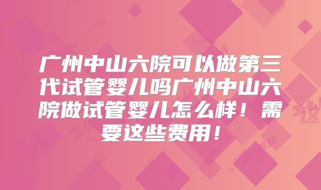 广州中山六院可以做第三代试管婴儿吗广州中山六院做试管婴儿怎么样！需要这些费用！