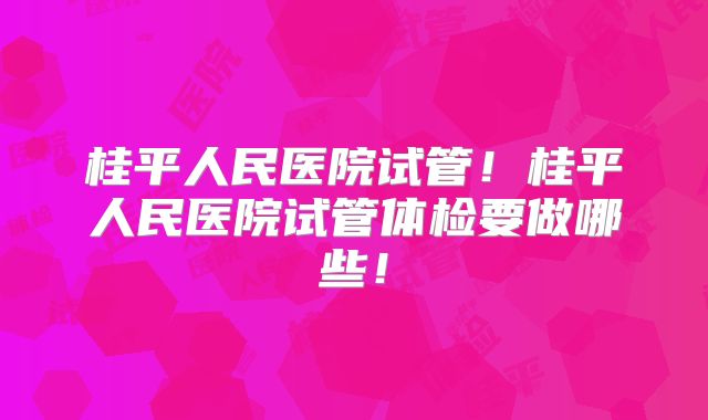 桂平人民医院试管!桂平人民医院试管体检要做哪些!