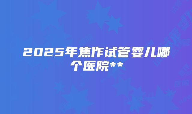 2025年焦作试管婴儿哪个医院**