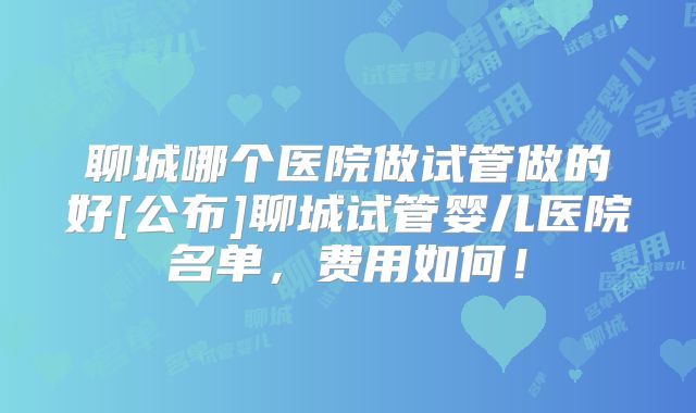 聊城哪个医院做试管做的好[公布]聊城试管婴儿医院名单，费用如何！