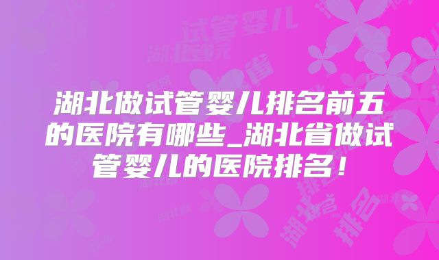 湖北做试管婴儿排名前五的医院有哪些_湖北省做试管婴儿的医院排名！