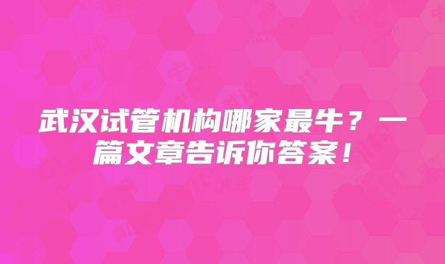 武汉试管机构哪家最牛？一篇文章告诉你答案！