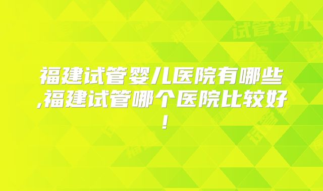 福建试管婴儿医院有哪些,福建试管哪个医院比较好！