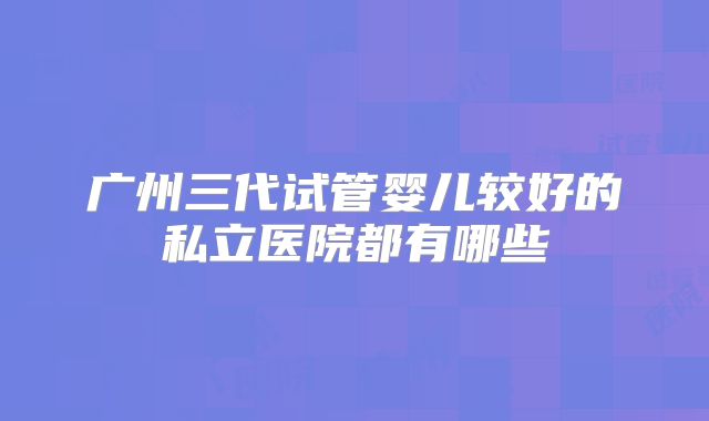 广州三代试管婴儿较好的私立医院都有哪些