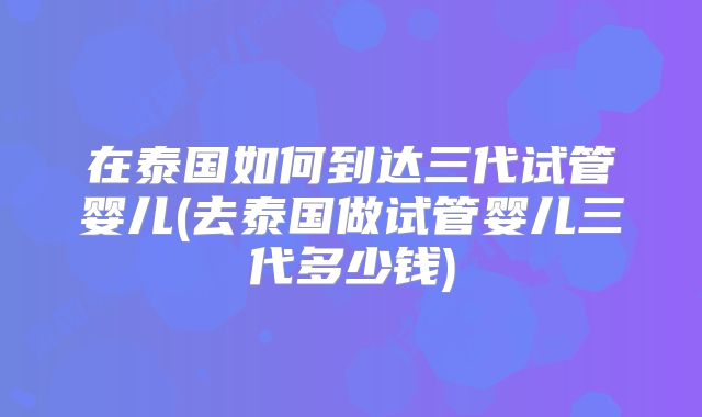 在泰国如何到达三代试管婴儿(去泰国做试管婴儿三代多少钱)