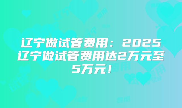 辽宁做试管费用:2025辽宁做试管费用达2万元至5万元!