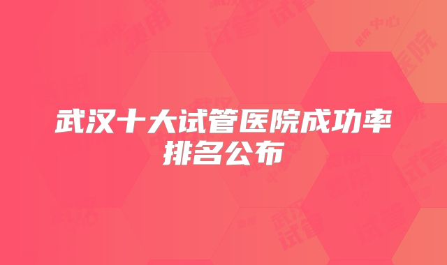 武汉十大试管医院成功率排名公布