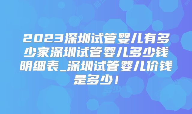 2023深圳试管婴儿有多少家深圳试管婴儿多少钱明细表_深圳试管婴儿价钱是多少！