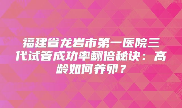 福建省龙岩市第一医院三代试管成功率翻倍秘诀：高龄如何养卵？