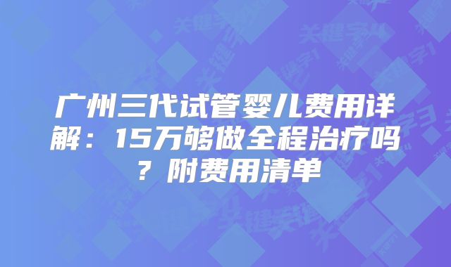 广州三代试管婴儿费用详解:15万够做全程治疗吗?附费用清单