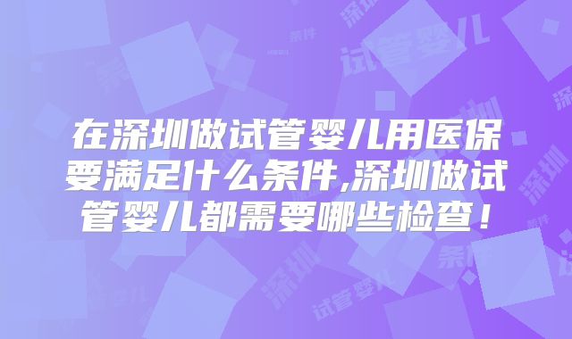 在深圳做试管婴儿用医保要满足什么条件,深圳做试管婴儿都需要哪些检查！