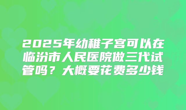 2025年幼稚子宫可以在临汾市人民医院做三代试管吗？大概要花费多少钱