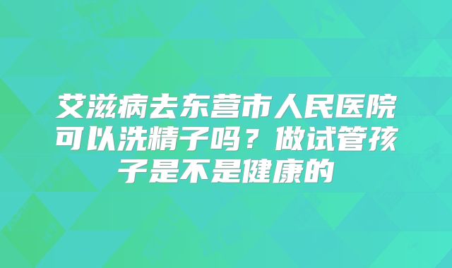 艾滋病去东营市人民医院可以洗精子吗?做试管孩子是不是健康的