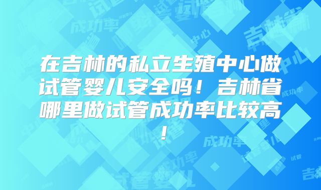 在吉林的私立生殖中心做试管婴儿安全吗！吉林省哪里做试管成功率比较高！