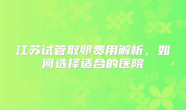 江苏试管取卵费用解析，如何选择适合的医院