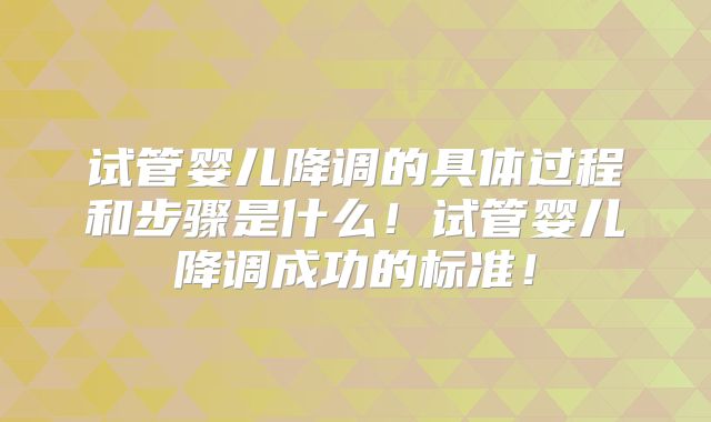 试管婴儿降调的具体过程和步骤是什么!试管婴儿降调成功的标准!