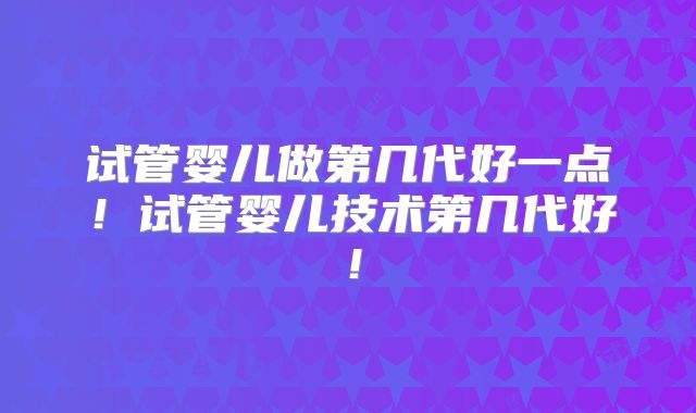 试管婴儿做第几代好一点!试管婴儿技术第几代好!