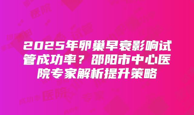 2025年卵巢早衰影响试管成功率?邵阳市中心医院专家解析提升策略