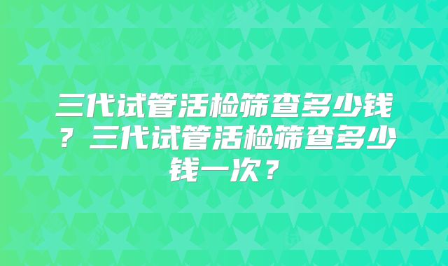 三代试管活检筛查多少钱？三代试管活检筛查多少钱一次？